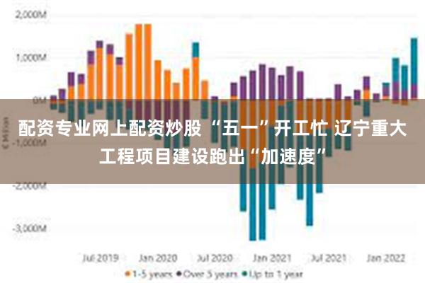 配资专业网上配资炒股 “五一”开工忙 辽宁重大工程项目建设跑出“加速度”