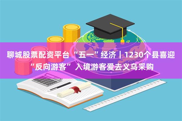 聊城股票配资平台 “五一”经济｜1230个县喜迎“反向游客” 入境游客爱去义乌采购