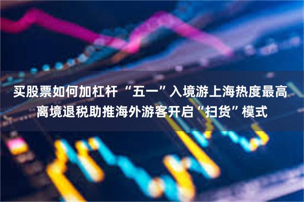 买股票如何加杠杆 “五一”入境游上海热度最高 离境退税助推海外游客开启“扫货”模式