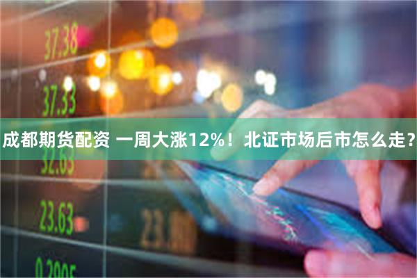成都期货配资 一周大涨12%！北证市场后市怎么走？