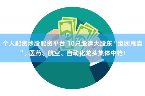 个人配资炒股配资平台 10只股遭大股东“组团甩卖”, 医药、航空、自动化龙头集体中枪!