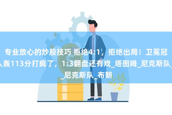 专业放心的炒股技巧 拒绝4:1，拒绝出局！卫冕冠军6人轰113分打疯了，1:3翻盘还有戏_塔图姆_尼克斯队_布朗