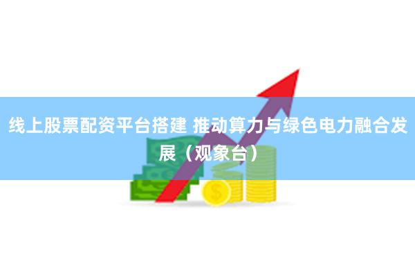 线上股票配资平台搭建 推动算力与绿色电力融合发展（观象台）