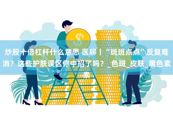 炒股十倍杠杆什么意思 医聊丨“斑斑点点”反复难消？这些护肤误区你中招了吗？_色斑_皮肤_黑色素