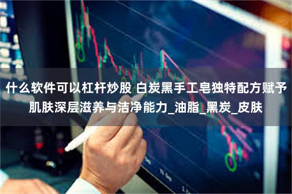 什么软件可以杠杆炒股 白炭黑手工皂独特配方赋予肌肤深层滋养与洁净能力_油脂_黑炭_皮肤
