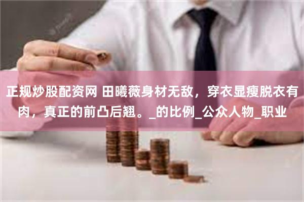 正规炒股配资网 田曦薇身材无敌，穿衣显瘦脱衣有肉，真正的前凸后翘。_的比例_公众人物_职业