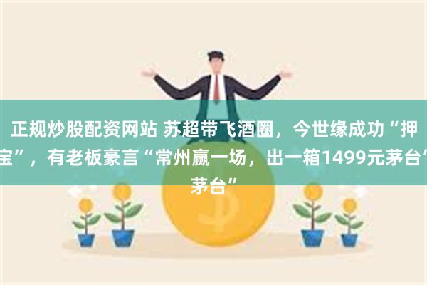 正规炒股配资网站 苏超带飞酒圈，今世缘成功“押宝”，有老板豪言“常州赢一场，出一箱1499元茅台”