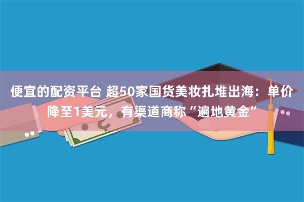 便宜的配资平台 超50家国货美妆扎堆出海：单价降至1美元，有渠道商称“遍地黄金”