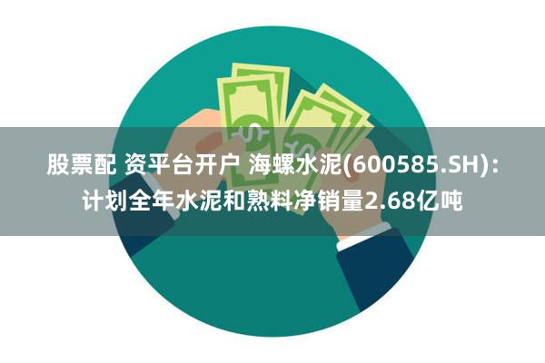 股票配 资平台开户 海螺水泥(600585.SH)：计划全年水泥和熟料净销量2.68亿吨