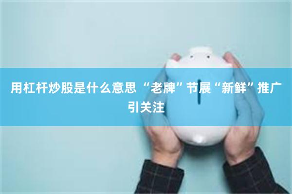 用杠杆炒股是什么意思 “老牌”节展“新鲜”推广引关注