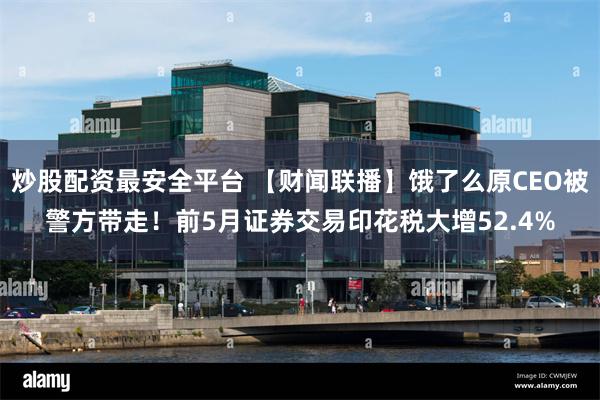 炒股配资最安全平台 【财闻联播】饿了么原CEO被警方带走！前5月证券交易印花税大增52.4%