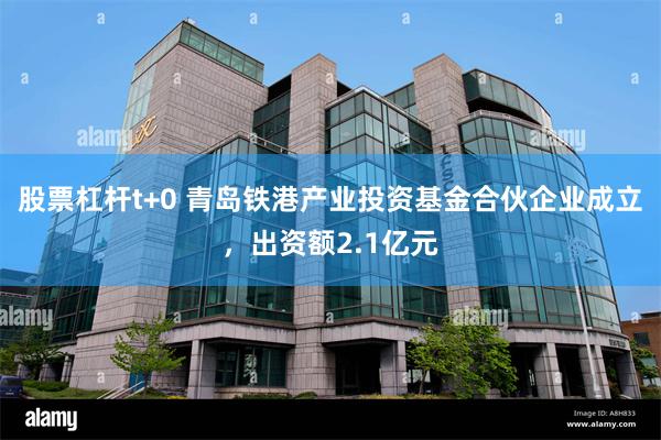 股票杠杆t+0 青岛铁港产业投资基金合伙企业成立，出资额2.1亿元