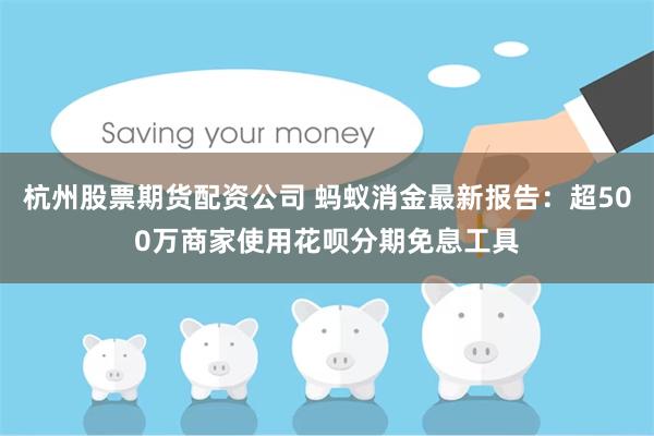 杭州股票期货配资公司 蚂蚁消金最新报告：超500万商家使用花呗分期免息工具