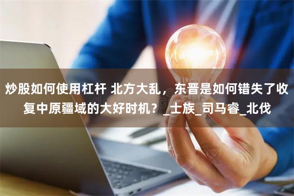 炒股如何使用杠杆 北方大乱，东晋是如何错失了收复中原疆域的大好时机？_士族_司马睿_北伐