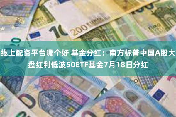 线上配资平台哪个好 基金分红：南方标普中国A股大盘红利低波50ETF基金7月18日分红