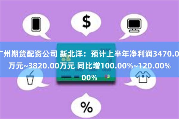 广州期货配资公司 新北洋：预计上半年净利润3470.00万元~3820.00万元 同比增100.00%~120.00%