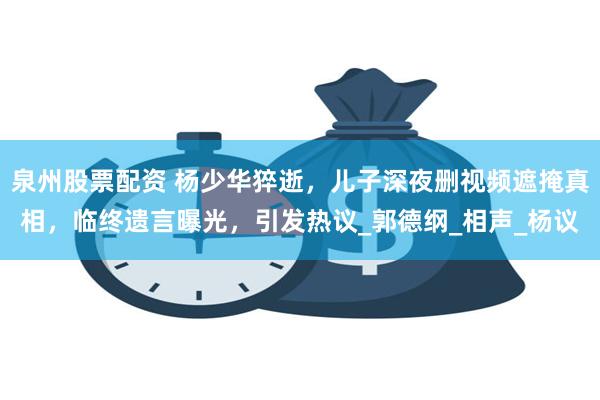 泉州股票配资 杨少华猝逝，儿子深夜删视频遮掩真相，临终遗言曝光，引发热议_郭德纲_相声_杨议