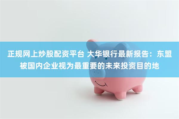 正规网上炒股配资平台 大华银行最新报告：东盟被国内企业视为最重要的未来投资目的地