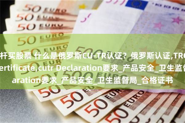杠杆买股票 什么是俄罗斯CU-TR认证？俄罗斯认证,TRCU认证,TR CU certificate,cutr Declaration要求_产品安全_卫生监督局_合格证书