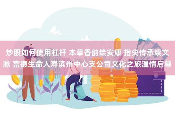 炒股如何使用杠杆 本草香韵绘安康 指尖传承续文脉 富德生命人寿滨州中心支公司文化之旅温情启幕