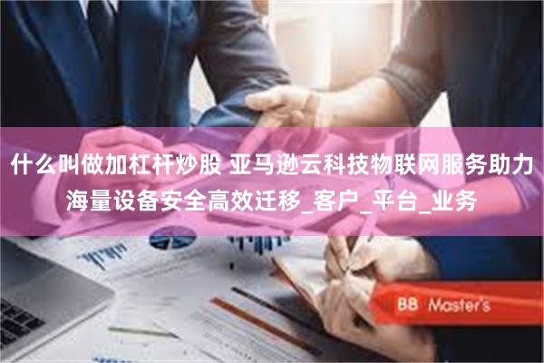 什么叫做加杠杆炒股 亚马逊云科技物联网服务助力海量设备安全高效迁移_客户_平台_业务