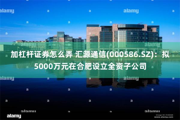加杠杆证券怎么弄 汇源通信(000586.SZ)：拟5000万元在合肥设立全资子公司