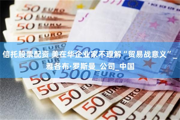 信托股票配资 美在华企业家不理解“贸易战意义”_雅各布·罗斯曼_公司_中国