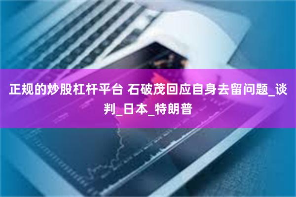正规的炒股杠杆平台 石破茂回应自身去留问题_谈判_日本_特朗普