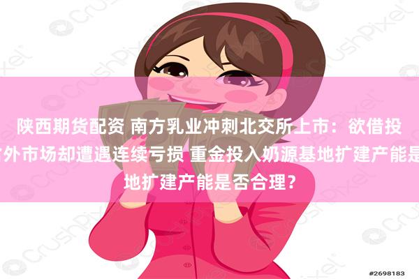 陕西期货配资 南方乳业冲刺北交所上市：欲借投资拓展省外市场却遭遇连续亏损 重金投入奶源基地扩建产能是否合理？