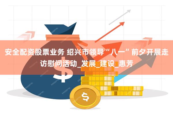 安全配资股票业务 绍兴市领导“八一”前夕开展走访慰问活动_发展_建设_惠芳