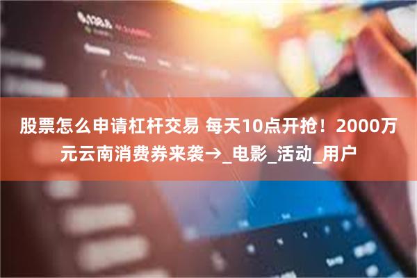 股票怎么申请杠杆交易 每天10点开抢！2000万元云南消费券来袭→_电影_活动_用户