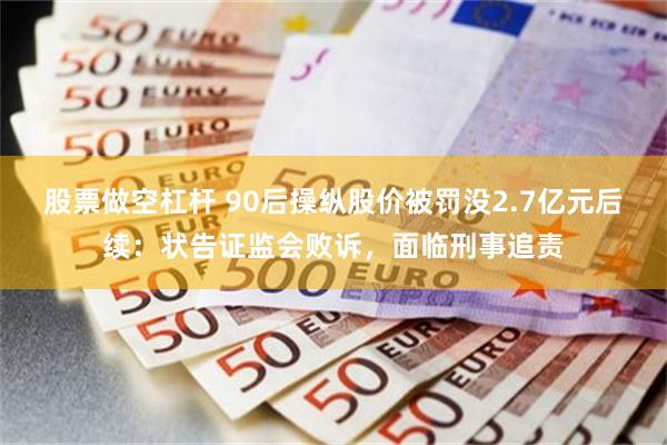 股票做空杠杆 90后操纵股价被罚没2.7亿元后续：状告证监会败诉，面临刑事追责