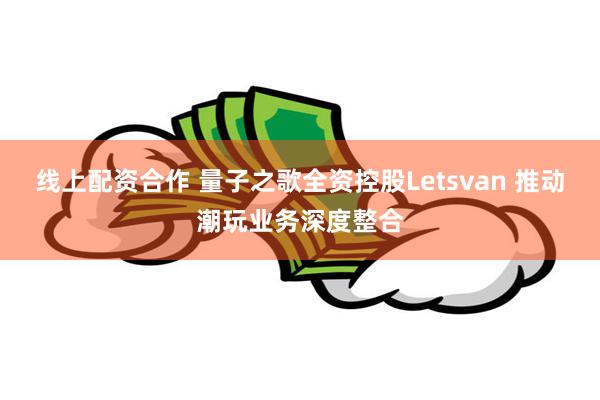 线上配资合作 量子之歌全资控股Letsvan 推动潮玩业务深度整合