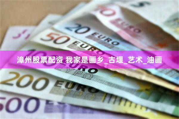 漳州股票配资 我家是画乡_古堰_艺术_油画