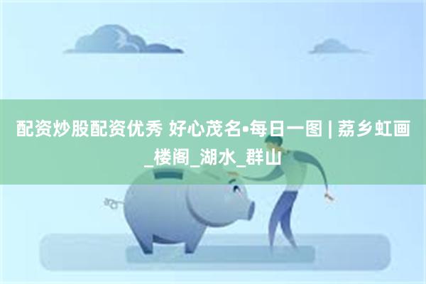 配资炒股配资优秀 好心茂名•每日一图 | 荔乡虹画_楼阁_湖水_群山
