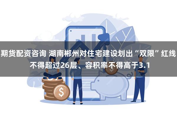 期货配资咨询 湖南郴州对住宅建设划出“双限”红线 不得超过26层、容积率不得高于3.1
