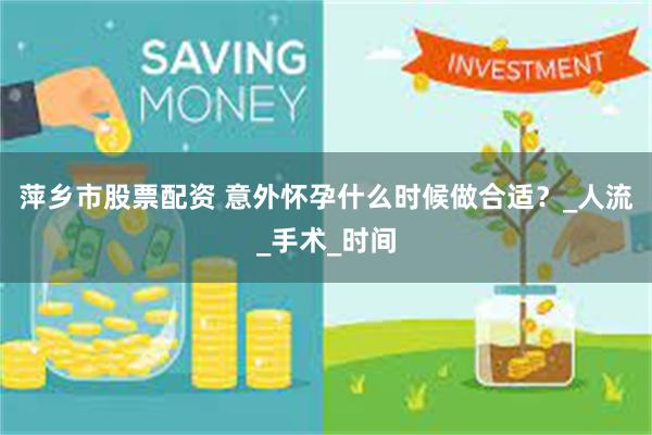 萍乡市股票配资 意外怀孕什么时候做合适？_人流_手术_时间