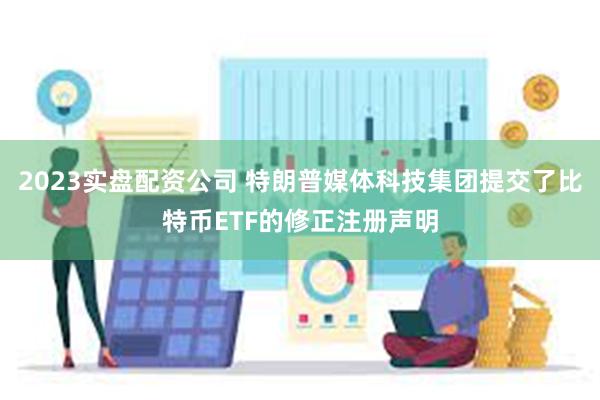 2023实盘配资公司 特朗普媒体科技集团提交了比特币ETF的修正注册声明