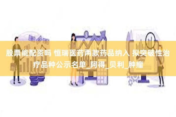 股票能配资吗 恒瑞医药两款药品纳入 拟突破性治疗品种公示名单_阿得_贝利_肿瘤