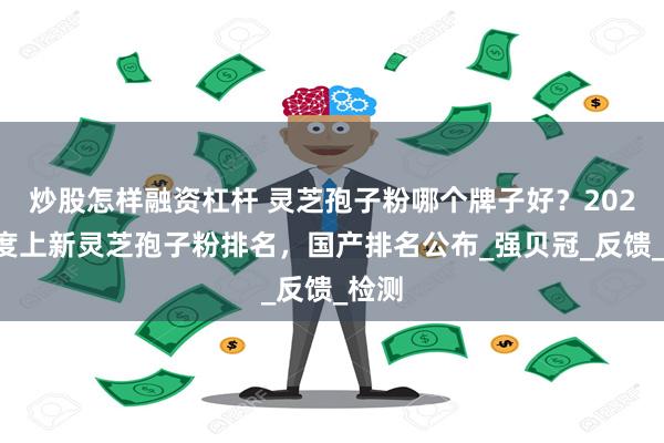 炒股怎样融资杠杆 灵芝孢子粉哪个牌子好？2025年度上新灵芝孢子粉排名，国产排名公布_强贝冠_反馈_检测