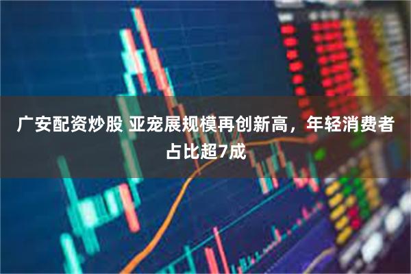 广安配资炒股 亚宠展规模再创新高，年轻消费者占比超7成
