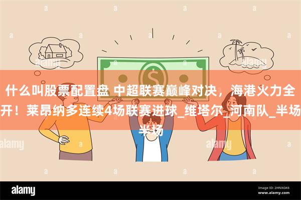 什么叫股票配置盘 中超联赛巅峰对决，海港火力全开！莱昂纳多连续4场联赛进球_维塔尔_河南队_半场