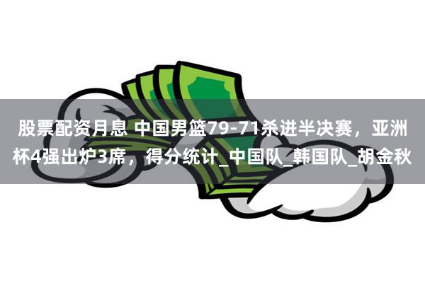 股票配资月息 中国男篮79-71杀进半决赛，亚洲杯4强出炉3席，得分统计_中国队_韩国队_胡金秋