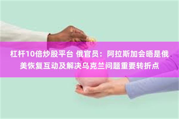 杠杆10倍炒股平台 俄官员：阿拉斯加会晤是俄美恢复互动及解决乌克兰问题重要转折点
