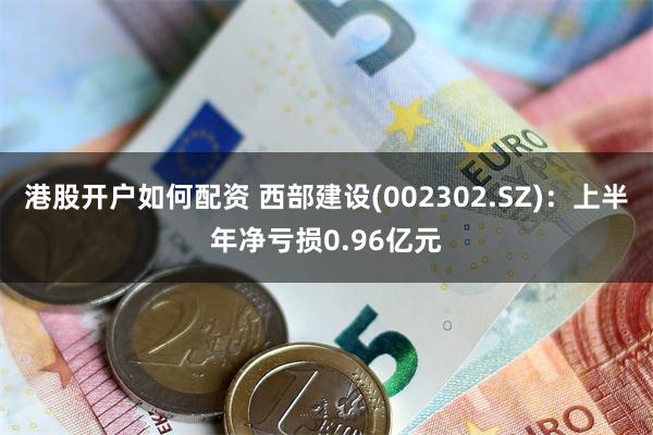 港股开户如何配资 西部建设(002302.SZ)：上半年净亏损0.96亿元