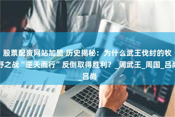股票配资网站加盟 历史揭秘：为什么武王伐纣的牧野之战“逆天而行”反倒取得胜利？_周武王_周国_吕尚