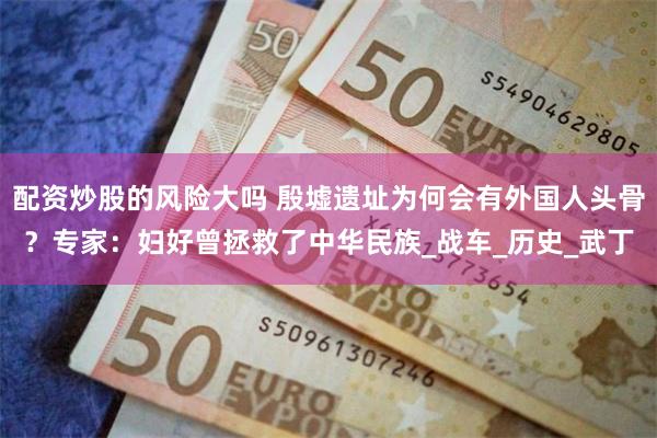配资炒股的风险大吗 殷墟遗址为何会有外国人头骨？专家：妇好曾拯救了中华民族_战车_历史_武丁