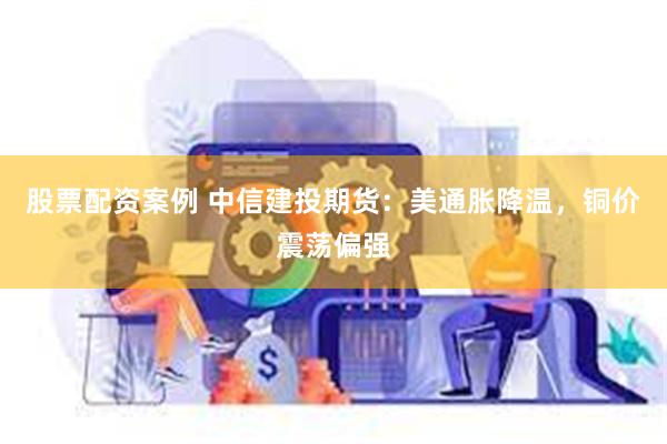 股票配资案例 中信建投期货：美通胀降温，铜价震荡偏强