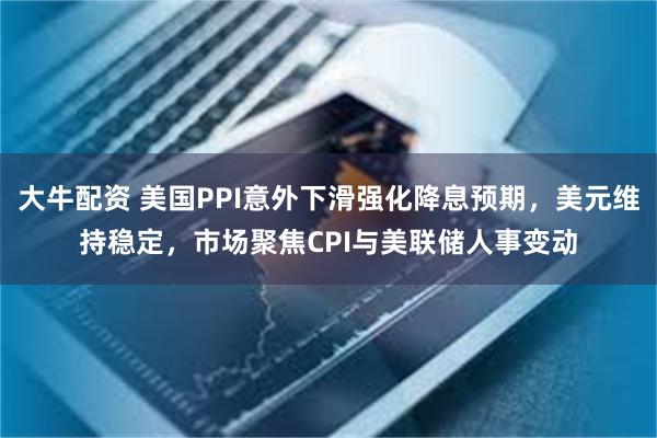 大牛配资 美国PPI意外下滑强化降息预期，美元维持稳定，市场聚焦CPI与美联储人事变动