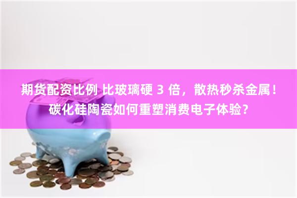 期货配资比例 比玻璃硬 3 倍，散热秒杀金属！碳化硅陶瓷如何重塑消费电子体验？